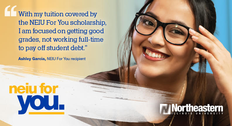 Photo of NEIU For You scholarship recipient Ashely Garcia wearing a brown shirt and glasses smiling with the text "With my tuition covered by the NEIU For You scholarship, I am focused on getting good grades, not working full-time to pay off student debt." The text NEIU for You is in the left corner in yellow and blue text. 