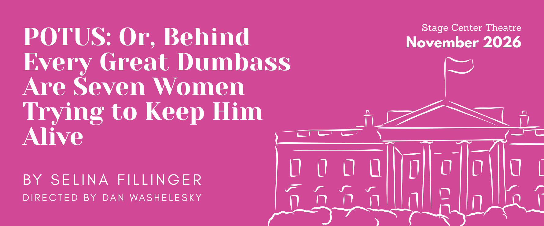 pink background with white text that reads POTS: or, behind every great dumbass are seven women trying to keep him alive by Selina filling directed by dan Washelesky at stage center theatre in November 2026. in lower righthand corner a line drawing of the White House.